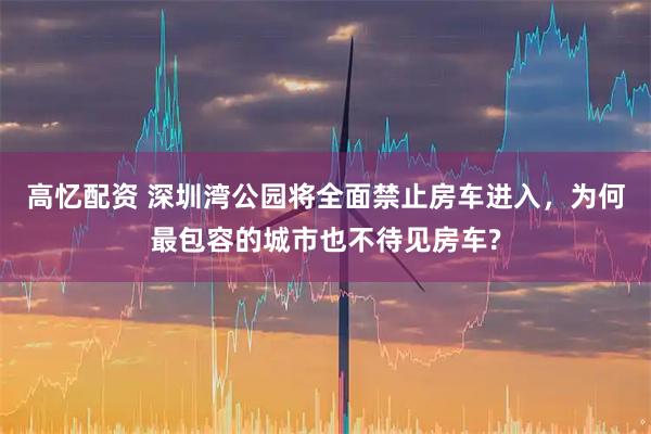 高忆配资 深圳湾公园将全面禁止房车进入，为何最包容的城市也不待见房车?