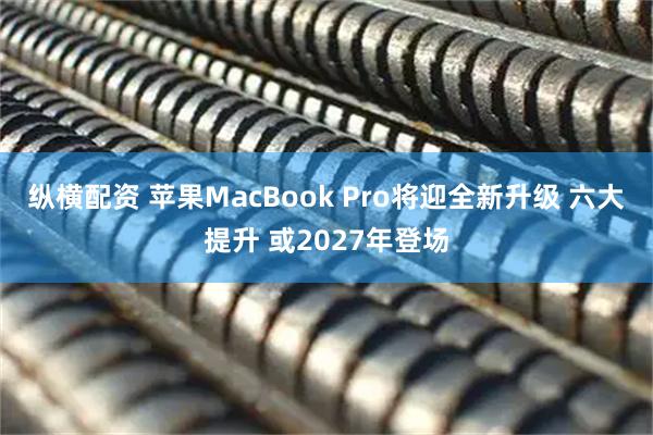 纵横配资 苹果MacBook Pro将迎全新升级 六大提升 或2027年登场