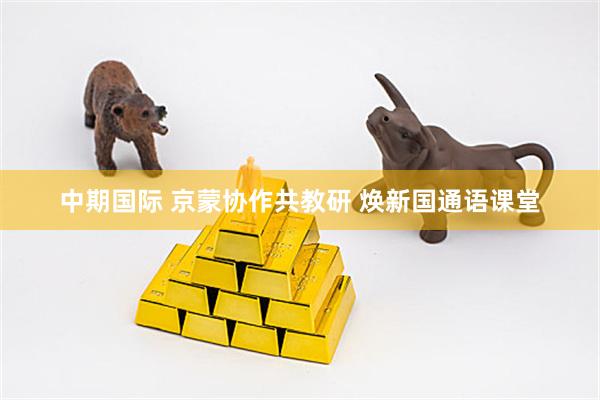 中期国际 京蒙协作共教研 焕新国通语课堂