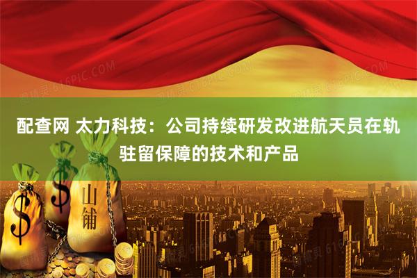 配查网 太力科技：公司持续研发改进航天员在轨驻留保障的技术和产品