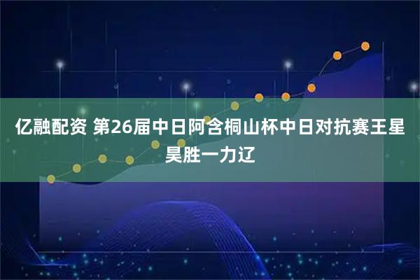亿融配资 第26届中日阿含桐山杯中日对抗赛王星昊胜一力辽