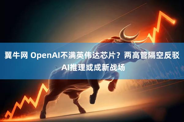 翼牛网 OpenAI不满英伟达芯片？两高管隔空反驳 AI推理或成新战场